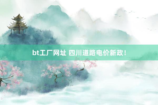 bt工厂网址 四川道路电价新政！