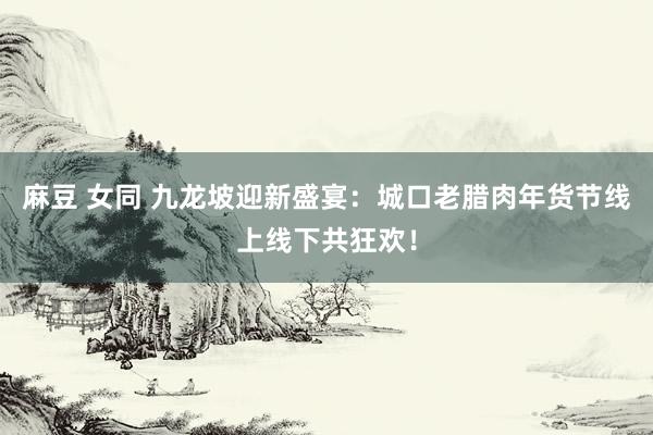 麻豆 女同 九龙坡迎新盛宴：城口老腊肉年货节线上线下共狂欢！