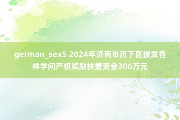 german_sex5 2024年济南市历下区披发各样学问产权奖励扶握资金306万元