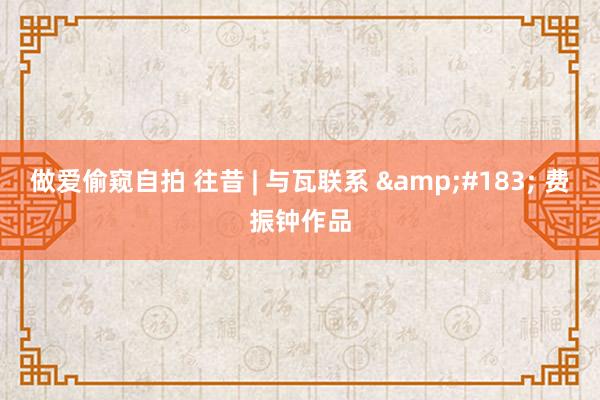 做爱偷窥自拍 往昔 | 与瓦联系 &#183; 费振钟作品