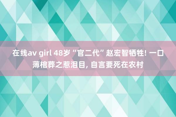 在线av girl 48岁“官二代”赵宏智牺牲! 一口薄棺葬之惹泪目， 自言要死在农村