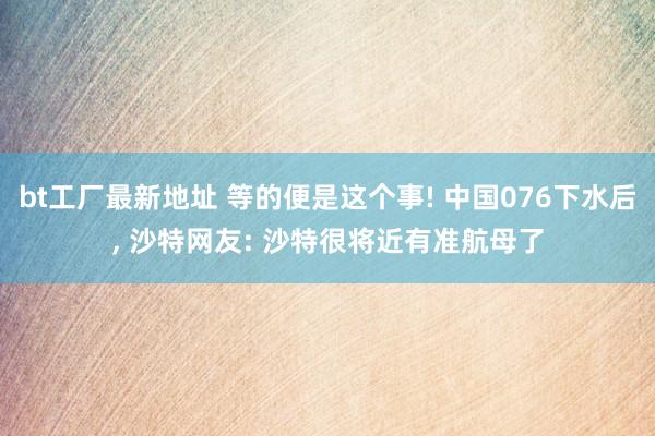 bt工厂最新地址 等的便是这个事! 中国076下水后， 沙特网友: 沙特很将近有准航母了