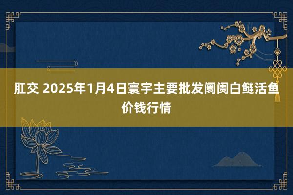肛交 2025年1月4日寰宇主要批发阛阓白鲢活鱼价钱行情