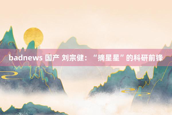 badnews 国产 刘宗健：“摘星星”的科研前锋