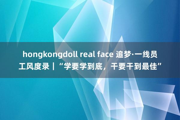 hongkongdoll real face 追梦·一线员工风度录｜“学要学到底，干要干到最佳”