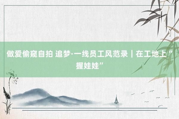 做爱偷窥自拍 追梦·一线员工风范录｜在工地上“握娃娃”