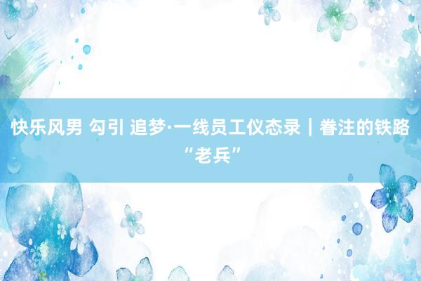 快乐风男 勾引 追梦·一线员工仪态录｜眷注的铁路“老兵”