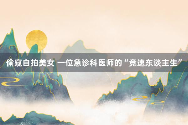 偷窥自拍美女 一位急诊科医师的“竞速东谈主生”