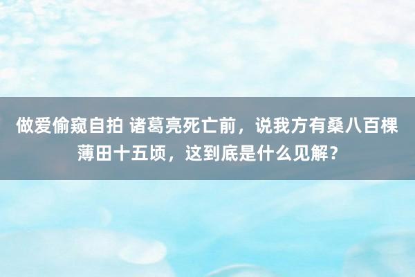 做爱偷窥自拍 诸葛亮死亡前，说我方有桑八百棵薄田十五顷，这到底是什么见解？