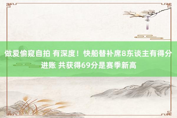 做爱偷窥自拍 有深度！快船替补席8东谈主有得分进账 共获得69分是赛季新高