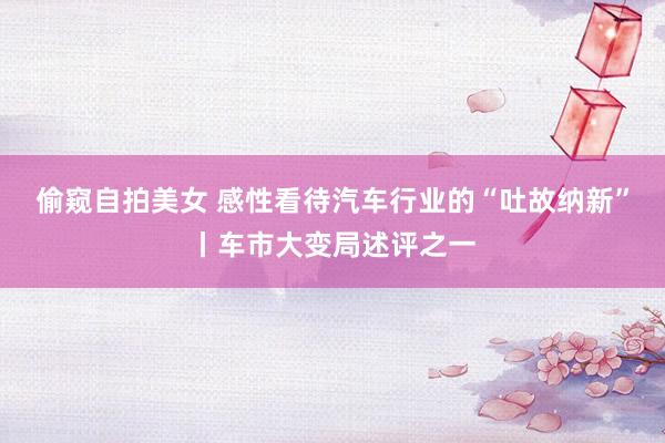 偷窥自拍美女 感性看待汽车行业的“吐故纳新”丨车市大变局述评之一