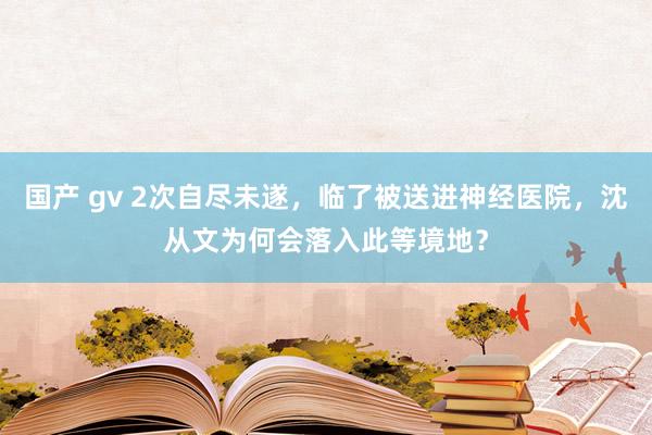 国产 gv 2次自尽未遂，临了被送进神经医院，沈从文为何会落入此等境地？