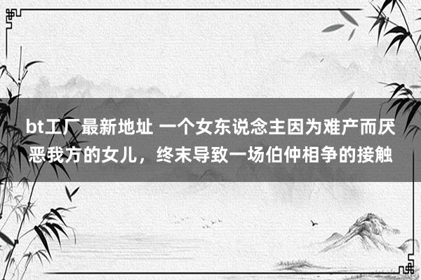 bt工厂最新地址 一个女东说念主因为难产而厌恶我方的女儿，终末导致一场伯仲相争的接触