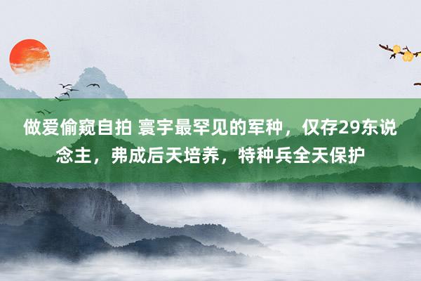 做爱偷窥自拍 寰宇最罕见的军种，仅存29东说念主，弗成后天培养，特种兵全天保护