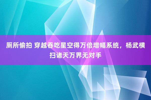 厕所偷拍 穿越吞吃星空得万倍增幅系统，杨武横扫诸天万界无对手
