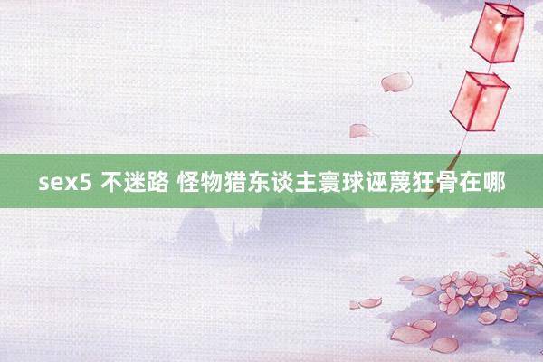 sex5 不迷路 怪物猎东谈主寰球诬蔑狂骨在哪