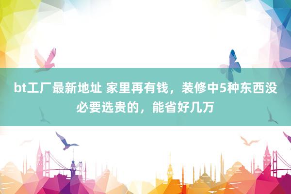 bt工厂最新地址 家里再有钱，装修中5种东西没必要选贵的，能省好几万