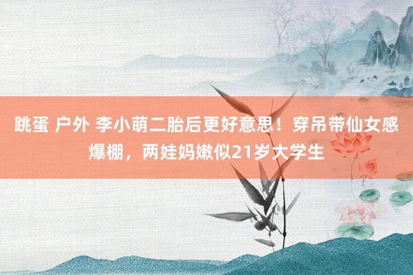 跳蛋 户外 李小萌二胎后更好意思！穿吊带仙女感爆棚，两娃妈嫩似21岁大学生