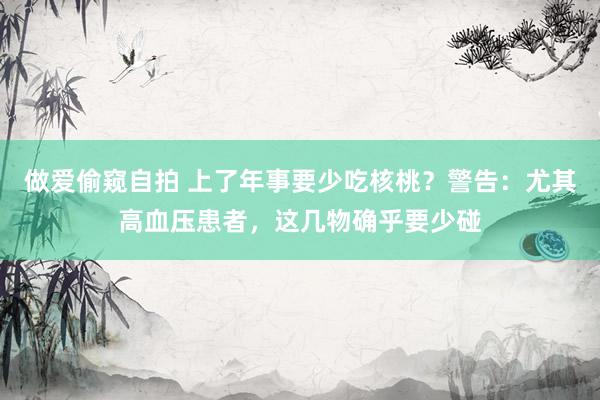 做爱偷窥自拍 上了年事要少吃核桃？警告：尤其高血压患者，这几物确乎要少碰