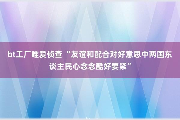 bt工厂唯爱侦查 “友谊和配合对好意思中两国东谈主民心念念酷好要紧”