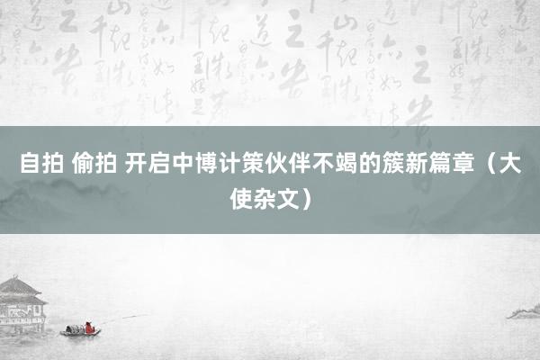 自拍 偷拍 开启中博计策伙伴不竭的簇新篇章（大使杂文）