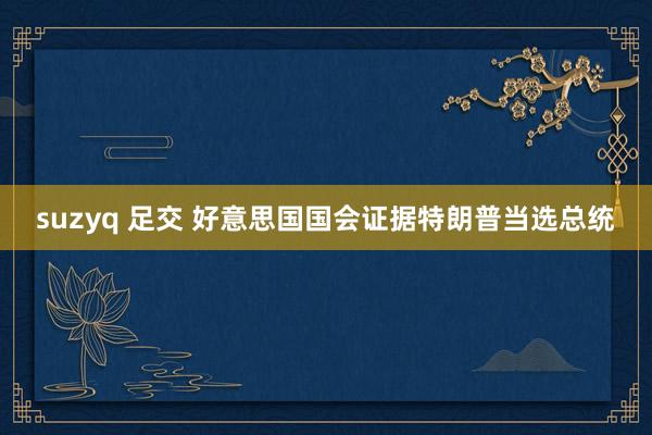 suzyq 足交 好意思国国会证据特朗普当选总统