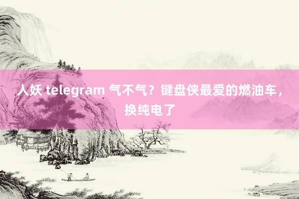 人妖 telegram 气不气？键盘侠最爱的燃油车，换纯电了