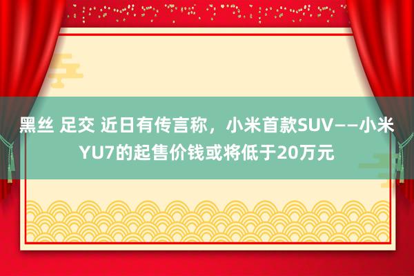 黑丝 足交 近日有传言称，小米首款SUV——小米YU7的起售价钱或将低于20万元