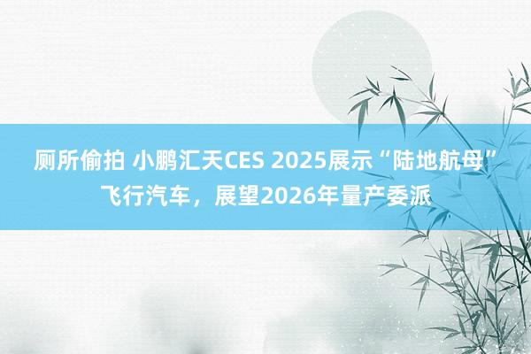厕所偷拍 小鹏汇天CES 2025展示“陆地航母”飞行汽车，展望2026年量产委派