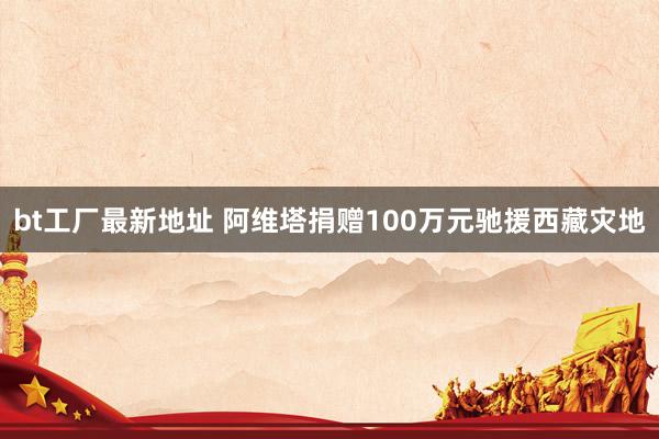 bt工厂最新地址 阿维塔捐赠100万元驰援西藏灾地