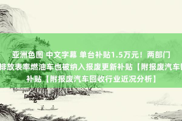 亚洲色图 中文字幕 单台补贴1.5万元！两部门：合乎条目的国四排放表率燃油车也被纳入报废更新补贴【附报废汽车回收行业近况分析】
