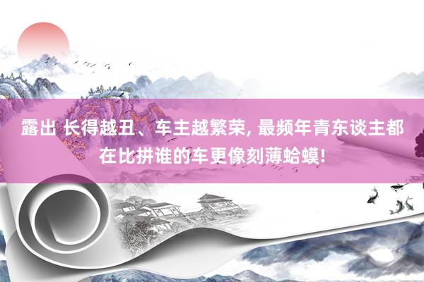 露出 长得越丑、车主越繁荣， 最频年青东谈主都在比拼谁的车更像刻薄蛤蟆!