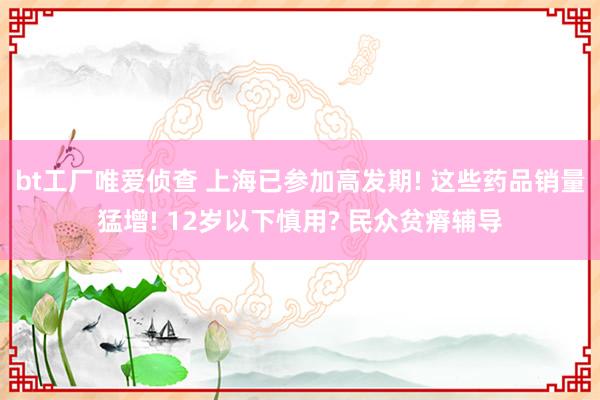 bt工厂唯爱侦查 上海已参加高发期! 这些药品销量猛增! 12岁以下慎用? 民众贫瘠辅导