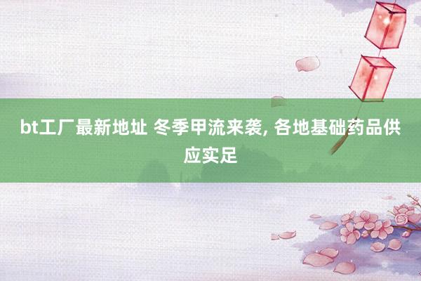 bt工厂最新地址 冬季甲流来袭， 各地基础药品供应实足