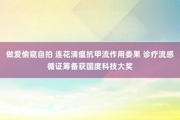 做爱偷窥自拍 连花清瘟抗甲流作用委果 诊疗流感循证筹备获国度科技大奖