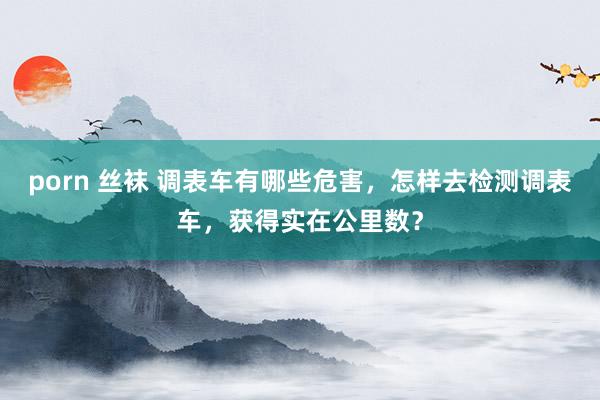 porn 丝袜 调表车有哪些危害，怎样去检测调表车，获得实在公里数？