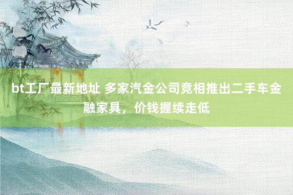 bt工厂最新地址 多家汽金公司竞相推出二手车金融家具，价钱握续走低