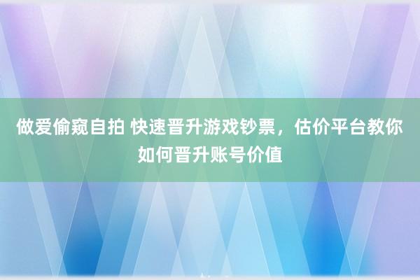 做爱偷窥自拍 快速晋升游戏钞票，估价平台教你如何晋升账号价值
