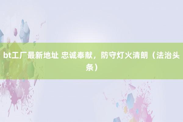bt工厂最新地址 忠诚奉献，防守灯火清朗（法治头条）