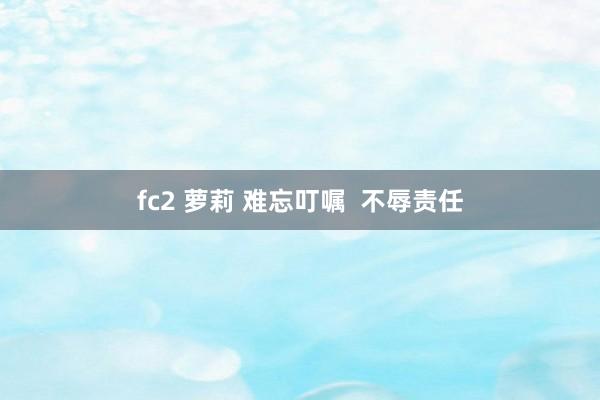 fc2 萝莉 难忘叮嘱  不辱责任