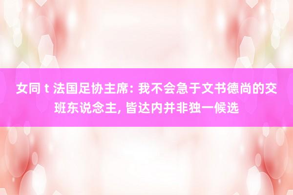 女同 t 法国足协主席: 我不会急于文书德尚的交班东说念主， 皆达内并非独一候选