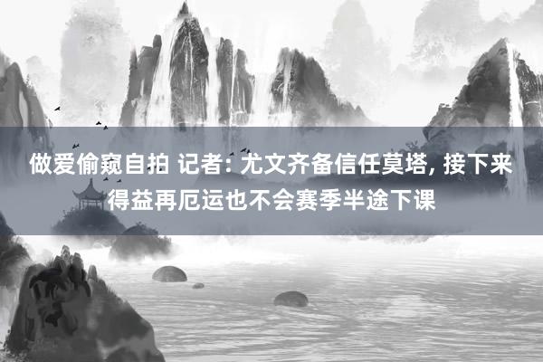 做爱偷窥自拍 记者: 尤文齐备信任莫塔， 接下来得益再厄运也不会赛季半途下课