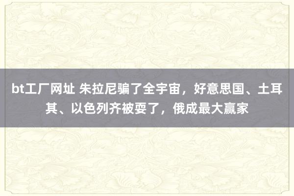 bt工厂网址 朱拉尼骗了全宇宙，好意思国、土耳其、以色列齐被耍了，俄成最大赢家