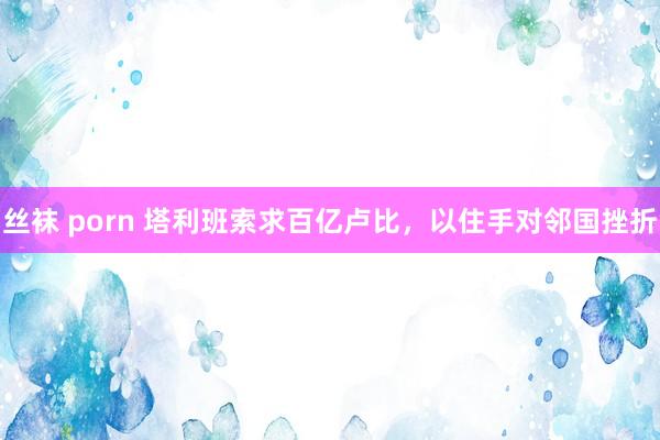 丝袜 porn 塔利班索求百亿卢比，以住手对邻国挫折