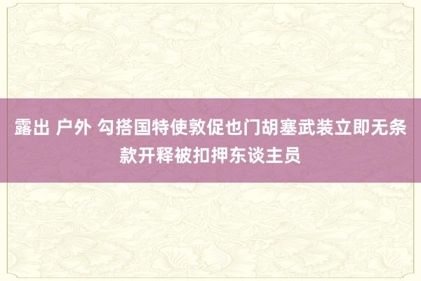 露出 户外 勾搭国特使敦促也门胡塞武装立即无条款开释被扣押东谈主员