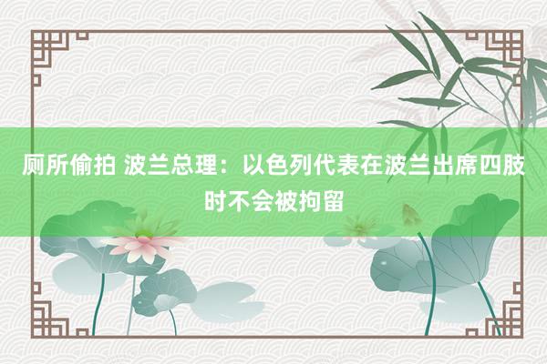 厕所偷拍 波兰总理：以色列代表在波兰出席四肢时不会被拘留