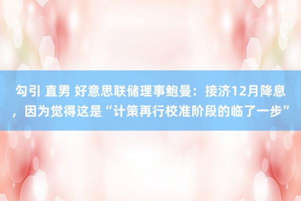 勾引 直男 好意思联储理事鲍曼：接济12月降息，因为觉得这是“计策再行校准阶段的临了一步”