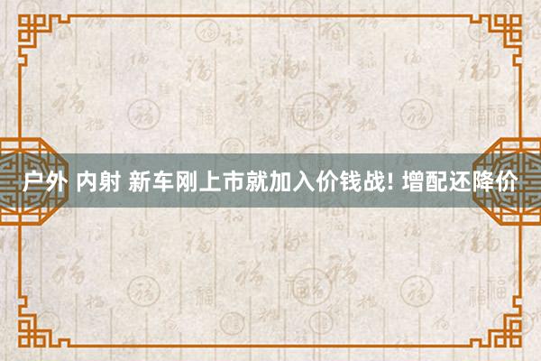 户外 内射 新车刚上市就加入价钱战! 增配还降价