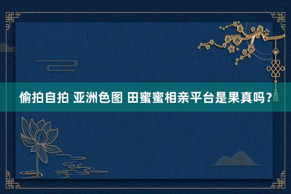 偷拍自拍 亚洲色图 田蜜蜜相亲平台是果真吗？