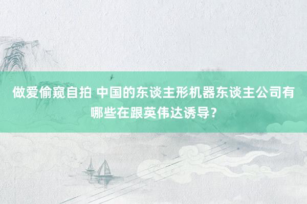 做爱偷窥自拍 中国的东谈主形机器东谈主公司有哪些在跟英伟达诱导？